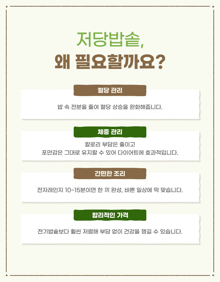 혈당관리
밥 속 전분을 줄여 혈당 상승을 완화해줍니다. 
체중 관리 칼로리 부담은 줄이고 포만감은 그대로 유지할 수 있어 다이어트에 효과적입니다.
간편한 조리 전자레인지 10~15분이면 한 끼 완성, 바쁜 일상에 딱 맞습니다.
합리적인 가격 전기밥솥보다 훨씬 저렴해 부담 없이 건강을 챙길 수 있습니다.