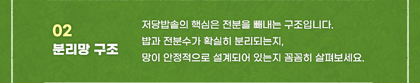 02 분리망 구조 저당밥솥의 핵심은 전분을 빼내는 구조입니다. 밥과 전분수가 확실히 분리되는지 망이 안정적으로 설계되어 있는지 꼼꼼히 살펴보세요.
