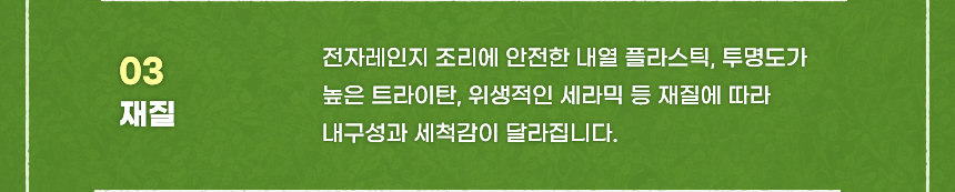 03 재질 전자레인지 조리에 안전한 내열 플라스틱, 투명도가 높은 트라이탄, 위생적인 세라믹 등 재질에 따라 내구성과 세척감이 달라집니다.