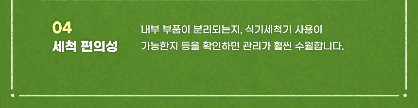 04 세척 편의성 내부 부품이 분리되는지, 식기세척기 사용이 가능한지 등을 확인하면 관리가 훨씬 수월합니다.