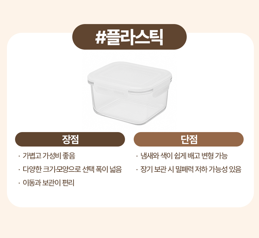 플라스틱
장점
· 가볍고 가성비 좋음
· 다양한 크기·모양으로 선택 폭이 넓음
· 이동과 보관이 편리
단점
· 냄새와 색이 쉽게 배고 변형 가능
· 장기 보관 시 밀폐력 저하 가능성 있음