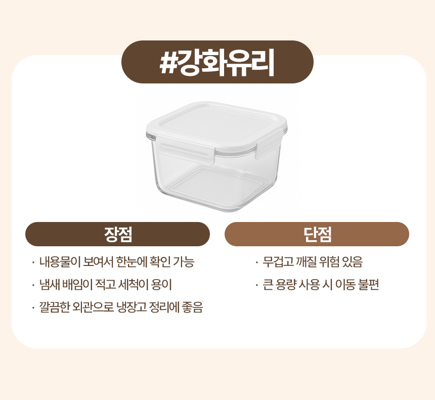 강화유리
장점
· 내용물이 보여서 한눈에 확인 가능
· 냄새 배임이 적고 세척이 용이
· 깔끔한 외관으로 냉장고 정리에 좋음
단점
· 무겁고 깨질 위험 있음
· 큰 용량 사용 시 이동 불편