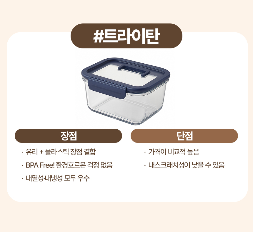 트라이탄
장점
· 유리 + 플라스틱 장점 결합
· BPA Free! 환경호르몬 걱정 없음
· 내열성·내냉성 모두 우수
단점
· 가격이 비교적 높음
· 내스크래치성이 낮을 수 있음