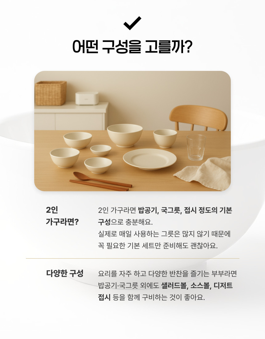 2인 가구라면 밥공기, 국그릇, 접시 정도의 기본 구성으로 충분해요. 실제로 매일 사용하는 그릇은 많지 않기 때문에 꼭 필요한 기본 세트만 준비해도 괜찮아요. 요리를 자주 하고 다양한 반찬을 즐기는 부부라면 밥공기·국그릇 외에도 샐러드볼, 소스볼, 디저트 접시 등을 함께 구비하는 것이 좋아요.