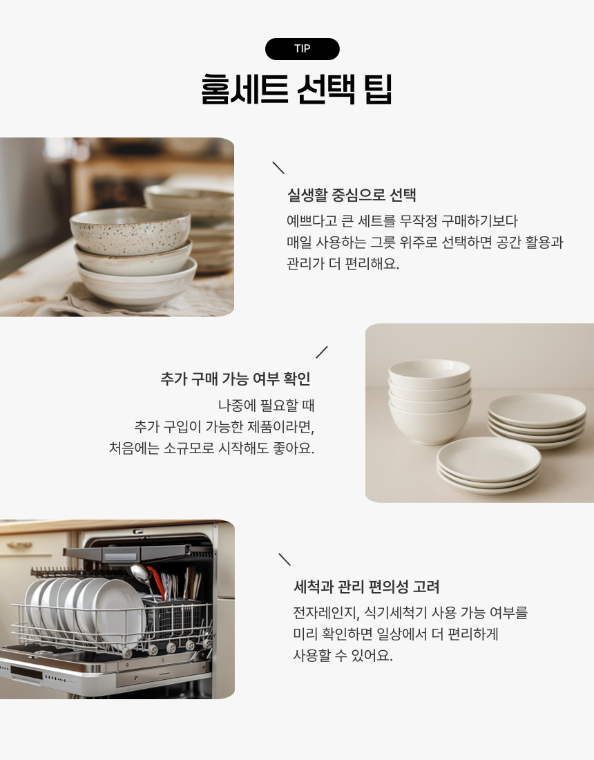 실생활 중심으로 선택 예쁘다고 큰 세트를 무작정 구매하기보다 매일 사용하는 그릇 위주로 선택하면 공간 활용과 관리가 더 편리해요. 추가 구매 가능 여부 확인 나중에 필요할 때 추가 구입이 가능한 제품이라면, 처음에는 소규모로 시작해도 좋아요. 세척과 관리 편의성 고려 전자레인지, 식기세척기 사용 가능 여부를 미리 확인하면 일상에서 더 편리하게 사용할 수 있어요.