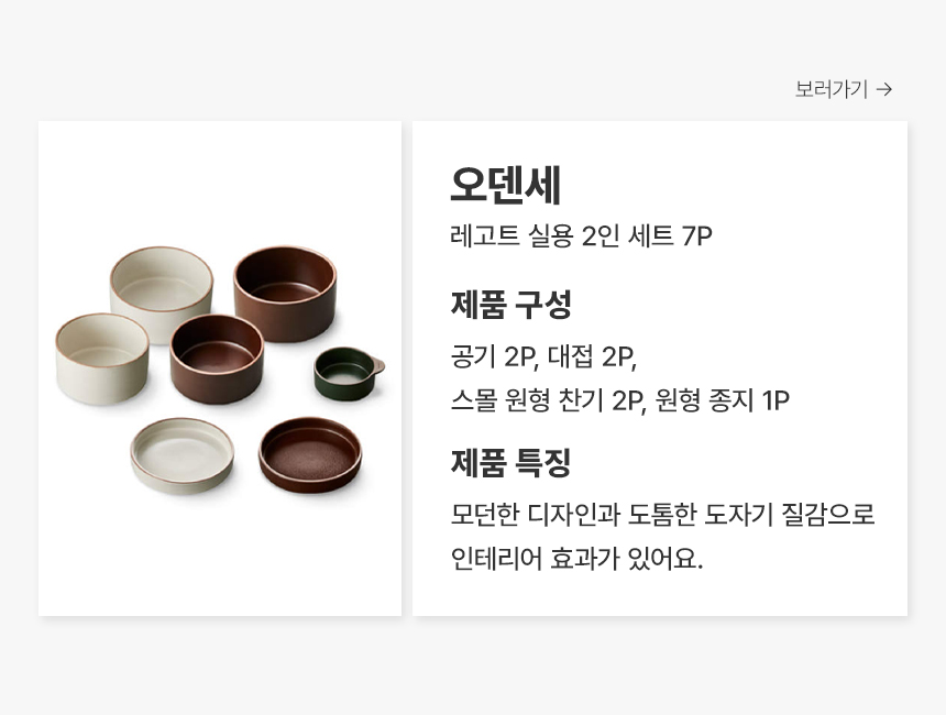 오덴세 레고트 실용 2인 세트 7P 제품 구성 공기 2P, 대접 2P, 스몰 원형 찬기 2P, 원형 종지 1P 제품 특징 모던한 디자인과 도톰한 도자기 질감으로 인테리어 효과가 있어요.
